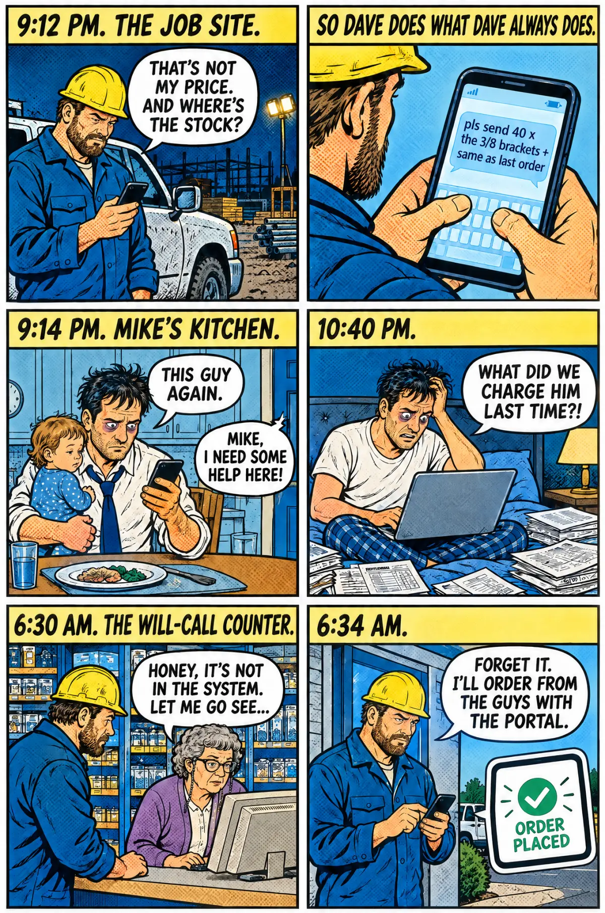 Part One, six panels. 9:12 pm, the job site: Dave, in his hard hat, frowns at his phone: That's not my price. And where's the stock? So Dave does what Dave always does: he texts, pls send 40 x the 3/8 brackets + same as last order. 9:14 pm, Mike's kitchen: Mike, holding his toddler at dinner, reads the text: This guy again. Mike, I need some help here! 10:40 pm: Mike in bed with a laptop and papers: What did we charge him last time?! 6:30 am, the will-call counter: Edith tells Dave: Honey, it's not in the system. Let me go see. 6:34 am: Dave walks out, tapping his phone: Forget it. I'll order from the guys with the portal. His phone shows Order placed.